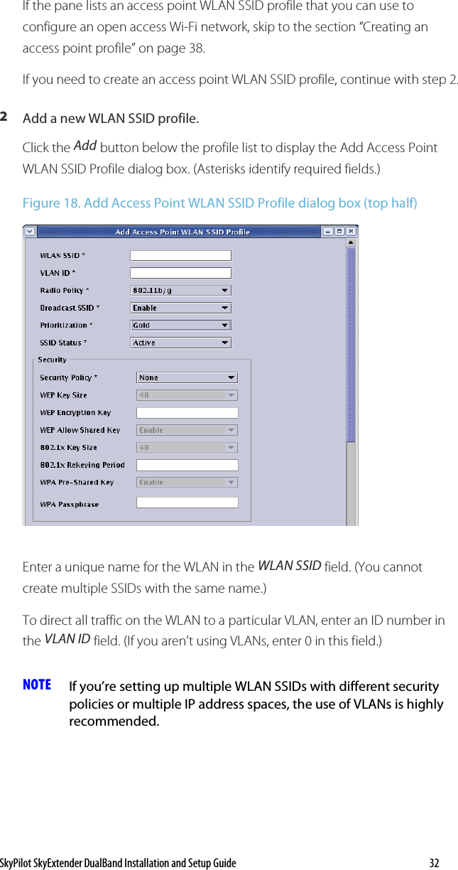 SkyPilot SkyExtender DualBand Installation and Setup Guide   32 If the pane lists an access point WLAN SSID profile that you can use to configure an open access Wi-Fi network, skip to the section “Creating an access point profile” on page 38. If you need to create an access point WLAN SSID profile, continue with step 2. 2  Add a new WLAN SSID profile. Click the Add button below the profile list to display the Add Access Point WLAN SSID Profile dialog box. (Asterisks identify required fields.) Figure 18. Add Access Point WLAN SSID Profile dialog box (top half)  Enter a unique name for the WLAN in the WLAN SSID field. (You cannot create multiple SSIDs with the same name.) To direct all traffic on the WLAN to a particular VLAN, enter an ID number in the VLAN ID field. (If you aren’t using VLANs, enter 0 in this field.)  NOTE  If you’re setting up multiple WLAN SSIDs with different security policies or multiple IP address spaces, the use of VLANs is highly recommended. 