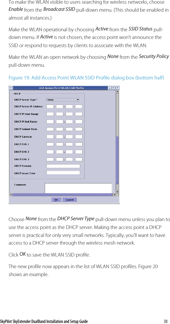 SkyPilot SkyExtender DualBand Installation and Setup Guide    33 To make the WLAN visible to users searching for wireless networks, choose Enable from the Broadcast SSID pull-down menu. (This should be enabled in almost all instances.) Make the WLAN operational by choosing Active from the SSID Status pull-down menu. If Active is not chosen, the access point won’t announce the SSID or respond to requests by clients to associate with the WLAN. Make the WLAN an open network by choosing None from the Security Policy pull-down menu. Figure 19. Add Access Point WLAN SSID Profile dialog box (bottom half)  Choose None from the DHCP Server Type pull-down menu unless you plan to use the access point as the DHCP server. Making the access point a DHCP server is practical for only very small networks. Typically, you’ll want to have access to a DHCP server through the wireless mesh network. Click OK to save the WLAN SSID profile. The new profile now appears in the list of WLAN SSID profiles. Figure 20 shows an example. 