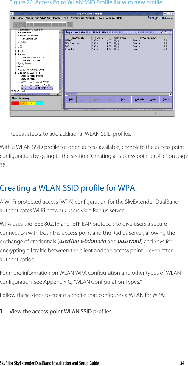 SkyPilot SkyExtender DualBand Installation and Setup Guide   34 Figure 20. Access Point WLAN SSID Profile list with new profile  Repeat step 2 to add additional WLAN SSID profiles. With a WLAN SSID profile for open access available, complete the access point configuration by going to the section “Creating an access point profile” on page 38. Creating a WLAN SSID profile for WPA A Wi-Fi protected access (WPA) configuration for the SkyExtender DualBand authenticates Wi-Fi network users via a Radius server.  WPA uses the IEEE 802.1x and IETF EAP protocols to give users a secure connection with both the access point and the Radius server, allowing the exchange of credentials (userName@domain and password) and keys for encrypting all traffic between the client and the access point—even after authentication.  For more information on WLAN WPA configuration and other types of WLAN configuration, see Appendix C, “WLAN Configuration Types.” Follow these steps to create a profile that configures a WLAN for WPA: 1  View the access point WLAN SSID profiles. 