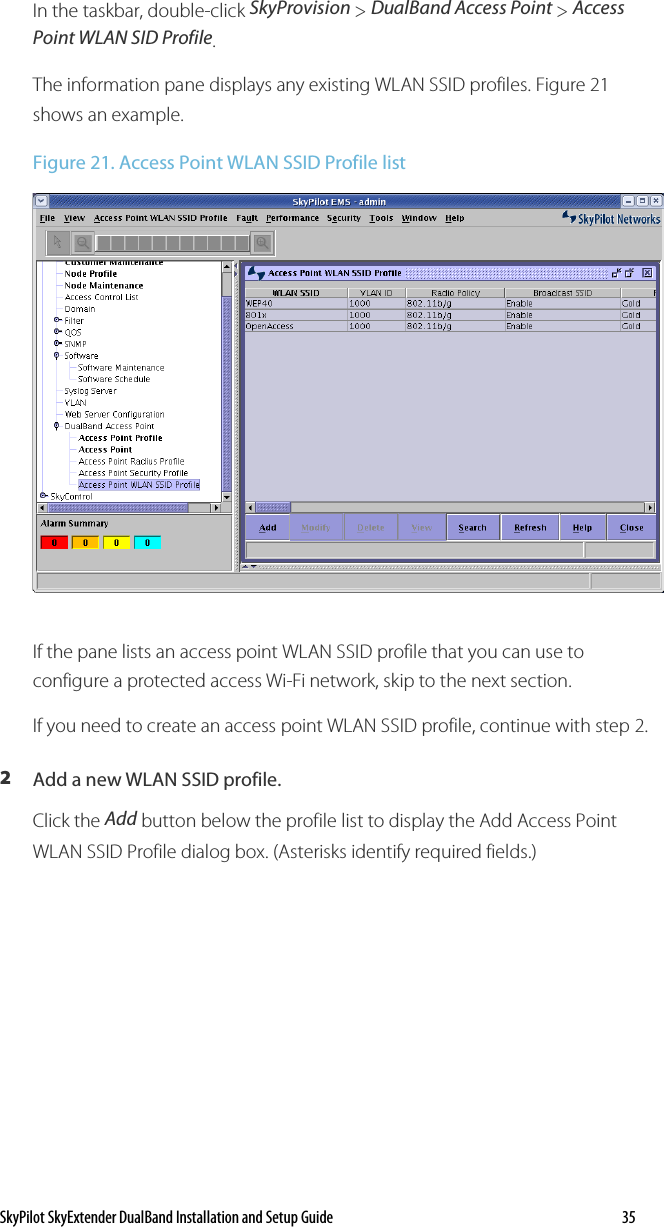 SkyPilot SkyExtender DualBand Installation and Setup Guide    35 In the taskbar, double-click SkyProvision &gt; DualBand Access Point &gt; Access Point WLAN SID Profile. The information pane displays any existing WLAN SSID profiles. Figure 21 shows an example. Figure 21. Access Point WLAN SSID Profile list  If the pane lists an access point WLAN SSID profile that you can use to configure a protected access Wi-Fi network, skip to the next section. If you need to create an access point WLAN SSID profile, continue with step 2. 2  Add a new WLAN SSID profile. Click the Add button below the profile list to display the Add Access Point WLAN SSID Profile dialog box. (Asterisks identify required fields.) 