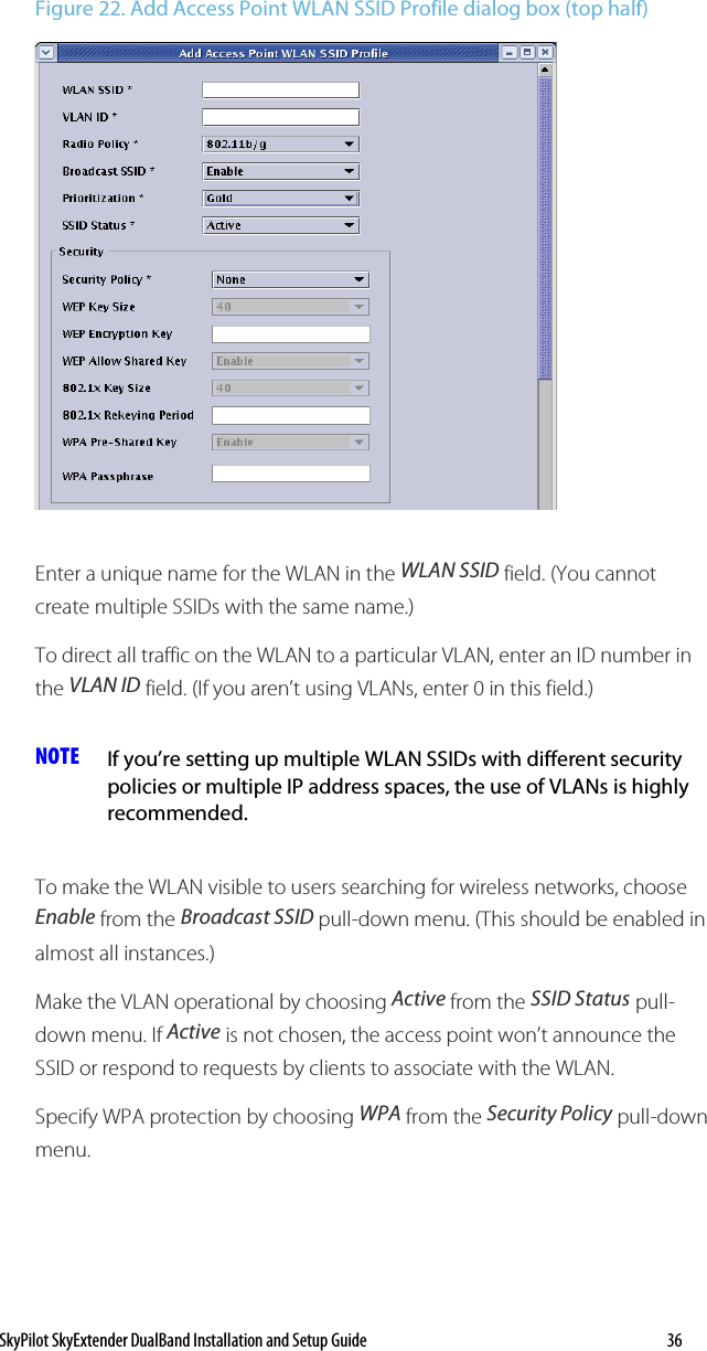 SkyPilot SkyExtender DualBand Installation and Setup Guide   36 Figure 22. Add Access Point WLAN SSID Profile dialog box (top half)  Enter a unique name for the WLAN in the WLAN SSID field. (You cannot create multiple SSIDs with the same name.) To direct all traffic on the WLAN to a particular VLAN, enter an ID number in the VLAN ID field. (If you aren’t using VLANs, enter 0 in this field.)  NOTE  If you’re setting up multiple WLAN SSIDs with different security policies or multiple IP address spaces, the use of VLANs is highly recommended. To make the WLAN visible to users searching for wireless networks, choose Enable from the Broadcast SSID pull-down menu. (This should be enabled in almost all instances.) Make the VLAN operational by choosing Active from the SSID Status pull-down menu. If Active is not chosen, the access point won’t announce the SSID or respond to requests by clients to associate with the WLAN. Specify WPA protection by choosing WPA from the Security Policy pull-down menu. 