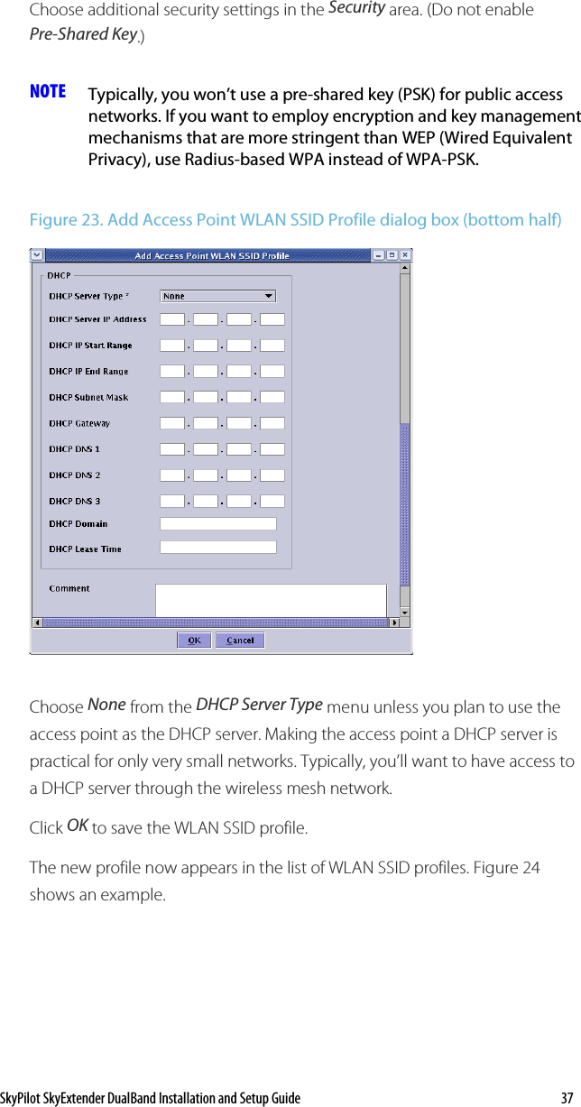 SkyPilot SkyExtender DualBand Installation and Setup Guide    37 Choose additional security settings in the Security area. (Do not enable Pre-Shared Key.) NOTE  Typically, you won’t use a pre-shared key (PSK) for public access networks. If you want to employ encryption and key management mechanisms that are more stringent than WEP (Wired Equivalent Privacy), use Radius-based WPA instead of WPA-PSK. Figure 23. Add Access Point WLAN SSID Profile dialog box (bottom half)  Choose None from the DHCP Server Type menu unless you plan to use the access point as the DHCP server. Making the access point a DHCP server is practical for only very small networks. Typically, you’ll want to have access to a DHCP server through the wireless mesh network. Click OK to save the WLAN SSID profile. The new profile now appears in the list of WLAN SSID profiles. Figure 24 shows an example. 