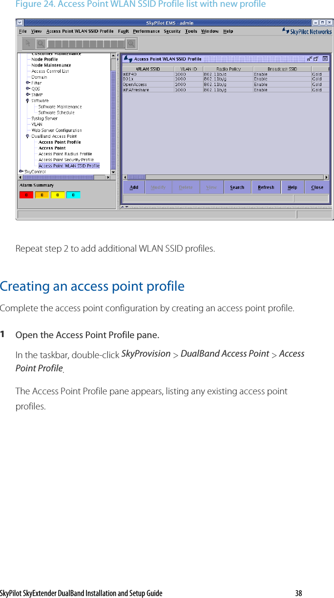 SkyPilot SkyExtender DualBand Installation and Setup Guide   38 Figure 24. Access Point WLAN SSID Profile list with new profile  Repeat step 2 to add additional WLAN SSID profiles. Creating an access point profile Complete the access point configuration by creating an access point profile.  1  Open the Access Point Profile pane. In the taskbar, double-click SkyProvision &gt; DualBand Access Point &gt; Access Point Profile. The Access Point Profile pane appears, listing any existing access point profiles.  