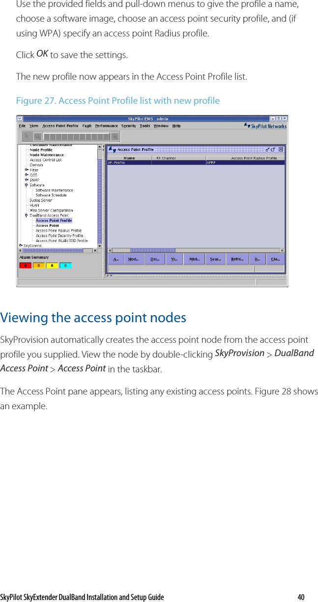 SkyPilot SkyExtender DualBand Installation and Setup Guide   40 Use the provided fields and pull-down menus to give the profile a name, choose a software image, choose an access point security profile, and (if using WPA) specify an access point Radius profile.  Click OK to save the settings. The new profile now appears in the Access Point Profile list. Figure 27. Access Point Profile list with new profile  Viewing the access point nodes SkyProvision automatically creates the access point node from the access point profile you supplied. View the node by double-clicking SkyProvision &gt; DualBand Access Point &gt; Access Point in the taskbar. The Access Point pane appears, listing any existing access points. Figure 28 shows an example. 
