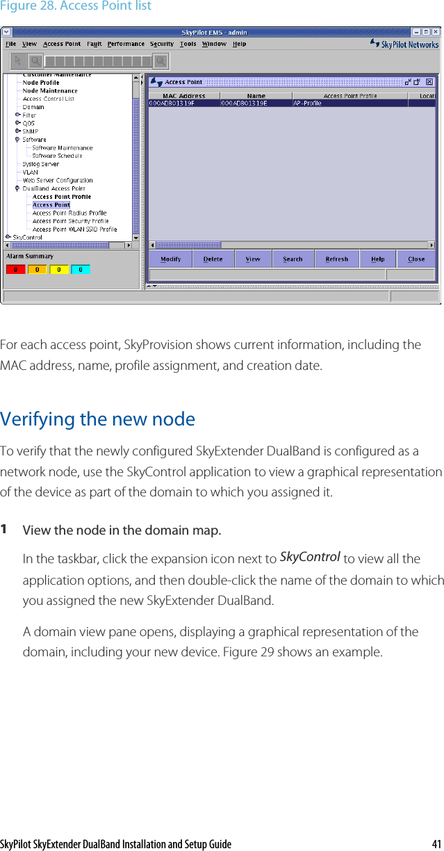 SkyPilot SkyExtender DualBand Installation and Setup Guide    41 Figure 28. Access Point list  For each access point, SkyProvision shows current information, including the MAC address, name, profile assignment, and creation date. Verifying the new node To verify that the newly configured SkyExtender DualBand is configured as a network node, use the SkyControl application to view a graphical representation of the device as part of the domain to which you assigned it. 1  View the node in the domain map. In the taskbar, click the expansion icon next to SkyControl to view all the application options, and then double-click the name of the domain to which you assigned the new SkyExtender DualBand. A domain view pane opens, displaying a graphical representation of the domain, including your new device. Figure 29 shows an example. 