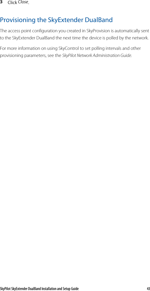 SkyPilot SkyExtender DualBand Installation and Setup Guide    43 3  Click Close. Provisioning the SkyExtender DualBand The access point configuration you created in SkyProvision is automatically sent to the SkyExtender DualBand the next time the device is polled by the network.  For more information on using SkyControl to set polling intervals and other provisioning parameters, see the SkyPilot Network Administration Guide. 