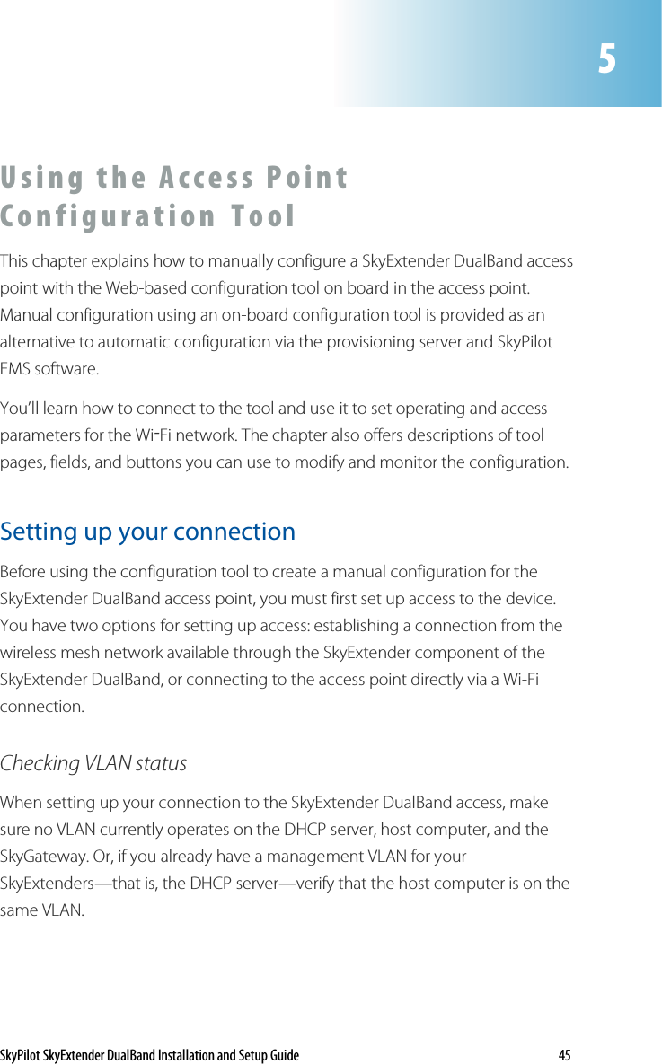 SkyPilot SkyExtender DualBand Installation and Setup Guide    45 U s i n g   th e   A c c e s s   P o i n t  C o n f i g u r a t i o n  T o o l    This chapter explains how to manually configure a SkyExtender DualBand access point with the Web-based configuration tool on board in the access point. Manual configuration using an on-board configuration tool is provided as an alternative to automatic configuration via the provisioning server and SkyPilot EMS software. You’ll learn how to connect to the tool and use it to set operating and access parameters for the Wi-Fi network. The chapter also offers descriptions of tool pages, fields, and buttons you can use to modify and monitor the configuration. Setting up your connection Before using the configuration tool to create a manual configuration for the SkyExtender DualBand access point, you must first set up access to the device. You have two options for setting up access: establishing a connection from the wireless mesh network available through the SkyExtender component of the SkyExtender DualBand, or connecting to the access point directly via a Wi-Fi connection. Checking VLAN status When setting up your connection to the SkyExtender DualBand access, make sure no VLAN currently operates on the DHCP server, host computer, and the SkyGateway. Or, if you already have a management VLAN for your SkyExtenders—that is, the DHCP server—verify that the host computer is on the same VLAN.  5 