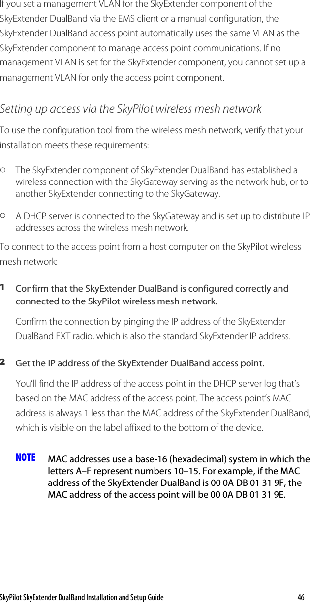 SkyPilot SkyExtender DualBand Installation and Setup Guide   46 If you set a management VLAN for the SkyExtender component of the SkyExtender DualBand via the EMS client or a manual configuration, the SkyExtender DualBand access point automatically uses the same VLAN as the SkyExtender component to manage access point communications. If no management VLAN is set for the SkyExtender component, you cannot set up a management VLAN for only the access point component. Setting up access via the SkyPilot wireless mesh network To use the configuration tool from the wireless mesh network, verify that your installation meets these requirements: o The SkyExtender component of SkyExtender DualBand has established a wireless connection with the SkyGateway serving as the network hub, or to another SkyExtender connecting to the SkyGateway.  o A DHCP server is connected to the SkyGateway and is set up to distribute IP addresses across the wireless mesh network. To connect to the access point from a host computer on the SkyPilot wireless mesh network: 1  Confirm that the SkyExtender DualBand is configured correctly and connected to the SkyPilot wireless mesh network.  Confirm the connection by pinging the IP address of the SkyExtender DualBand EXT radio, which is also the standard SkyExtender IP address. 2  Get the IP address of the SkyExtender DualBand access point.  You’ll find the IP address of the access point in the DHCP server log that’s based on the MAC address of the access point. The access point’s MAC address is always 1 less than the MAC address of the SkyExtender DualBand, which is visible on the label affixed to the bottom of the device.  NOTE  MAC addresses use a base-16 (hexadecimal) system in which the letters A–F represent numbers 10–15. For example, if the MAC address of the SkyExtender DualBand is 00 0A DB 01 31 9F, the MAC address of the access point will be 00 0A DB 01 31 9E. 