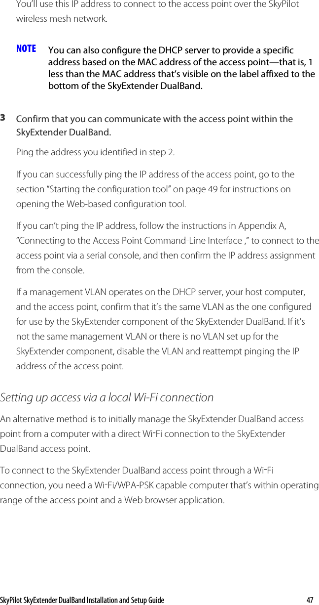 SkyPilot SkyExtender DualBand Installation and Setup Guide    47 You’ll use this IP address to connect to the access point over the SkyPilot wireless mesh network. NOTE  You can also configure the DHCP server to provide a specific address based on the MAC address of the access point—that is, 1 less than the MAC address that’s visible on the label affixed to the bottom of the SkyExtender DualBand. 3  Confirm that you can communicate with the access point within the SkyExtender DualBand. Ping the address you identified in step 2.  If you can successfully ping the IP address of the access point, go to the section “Starting the configuration tool” on page 49 for instructions on opening the Web-based configuration tool. If you can’t ping the IP address, follow the instructions in Appendix A, “Connecting to the Access Point Command-Line Interface ,” to connect to the access point via a serial console, and then confirm the IP address assignment from the console. If a management VLAN operates on the DHCP server, your host computer, and the access point, confirm that it’s the same VLAN as the one configured for use by the SkyExtender component of the SkyExtender DualBand. If it’s not the same management VLAN or there is no VLAN set up for the SkyExtender component, disable the VLAN and reattempt pinging the IP address of the access point. Setting up access via a local Wi-Fi connection An alternative method is to initially manage the SkyExtender DualBand access point from a computer with a direct Wi-Fi connection to the SkyExtender DualBand access point. To connect to the SkyExtender DualBand access point through a Wi-Fi connection, you need a Wi-Fi/WPA-PSK capable computer that’s within operating range of the access point and a Web browser application.  