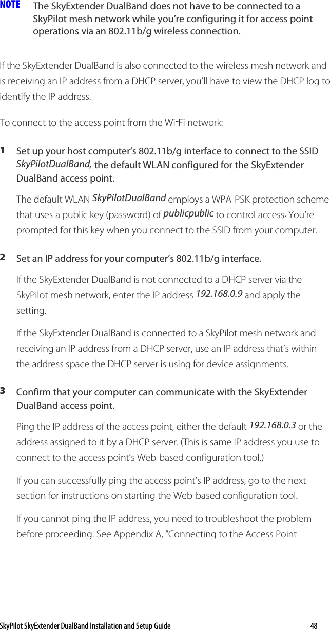 SkyPilot SkyExtender DualBand Installation and Setup Guide   48 NOTE  The SkyExtender DualBand does not have to be connected to a SkyPilot mesh network while you’re configuring it for access point operations via an 802.11b/g wireless connection.  If the SkyExtender DualBand is also connected to the wireless mesh network and is receiving an IP address from a DHCP server, you’ll have to view the DHCP log to identify the IP address. To connect to the access point from the Wi-Fi network: 1  Set up your host computer’s 802.11b/g interface to connect to the SSID SkyPilotDualBand, the default WLAN configured for the SkyExtender DualBand access point.  The default WLAN SkyPilotDualBand employs a WPA-PSK protection scheme that uses a public key (password) of publicpublic to control access. You’re prompted for this key when you connect to the SSID from your computer. 2  Set an IP address for your computer’s 802.11b/g interface. If the SkyExtender DualBand is not connected to a DHCP server via the SkyPilot mesh network, enter the IP address 192.168.0.9 and apply the setting. If the SkyExtender DualBand is connected to a SkyPilot mesh network and receiving an IP address from a DHCP server, use an IP address that’s within the address space the DHCP server is using for device assignments. 3  Confirm that your computer can communicate with the SkyExtender DualBand access point.  Ping the IP address of the access point, either the default 192.168.0.3 or the address assigned to it by a DHCP server. (This is same IP address you use to connect to the access point’s Web-based configuration tool.) If you can successfully ping the access point’s IP address, go to the next section for instructions on starting the Web-based configuration tool. If you cannot ping the IP address, you need to troubleshoot the problem before proceeding. See Appendix A, “Connecting to the Access Point 