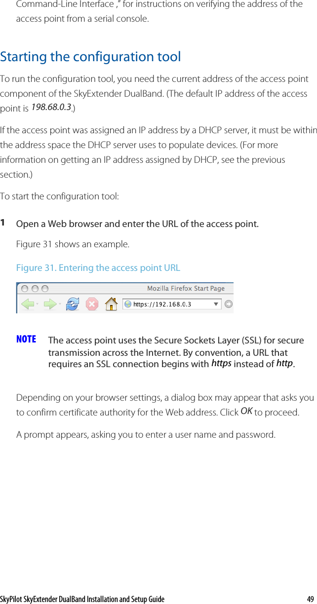 SkyPilot SkyExtender DualBand Installation and Setup Guide    49 Command-Line Interface ,” for instructions on verifying the address of the access point from a serial console.  Starting the configuration tool  To run the configuration tool, you need the current address of the access point component of the SkyExtender DualBand. (The default IP address of the access point is 198.68.0.3.)  If the access point was assigned an IP address by a DHCP server, it must be within the address space the DHCP server uses to populate devices. (For more information on getting an IP address assigned by DHCP, see the previous section.) To start the configuration tool: 1  Open a Web browser and enter the URL of the access point. Figure 31 shows an example. Figure 31. Entering the access point URL  NOTE  The access point uses the Secure Sockets Layer (SSL) for secure transmission across the Internet. By convention, a URL that requires an SSL connection begins with https instead of http. Depending on your browser settings, a dialog box may appear that asks you to confirm certificate authority for the Web address. Click OK to proceed. A prompt appears, asking you to enter a user name and password.  