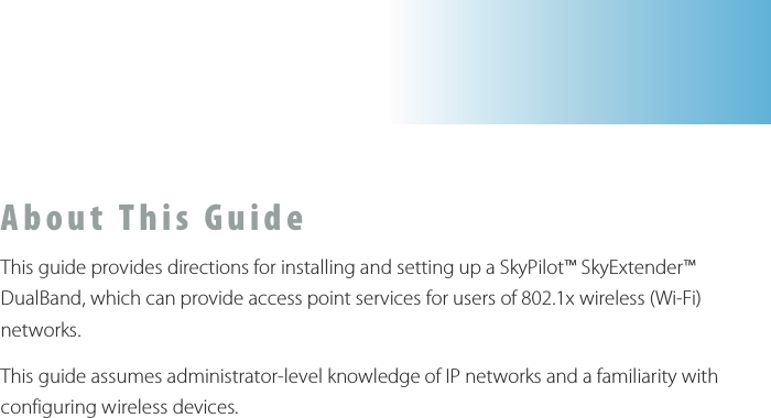  A b o u t   T h i s   G u i d e  This guide provides directions for installing and setting up a SkyPilot™ SkyExtender™ DualBand, which can provide access point services for users of 802.1x wireless (Wi-Fi) networks. This guide assumes administrator-level knowledge of IP networks and a familiarity with configuring wireless devices.     