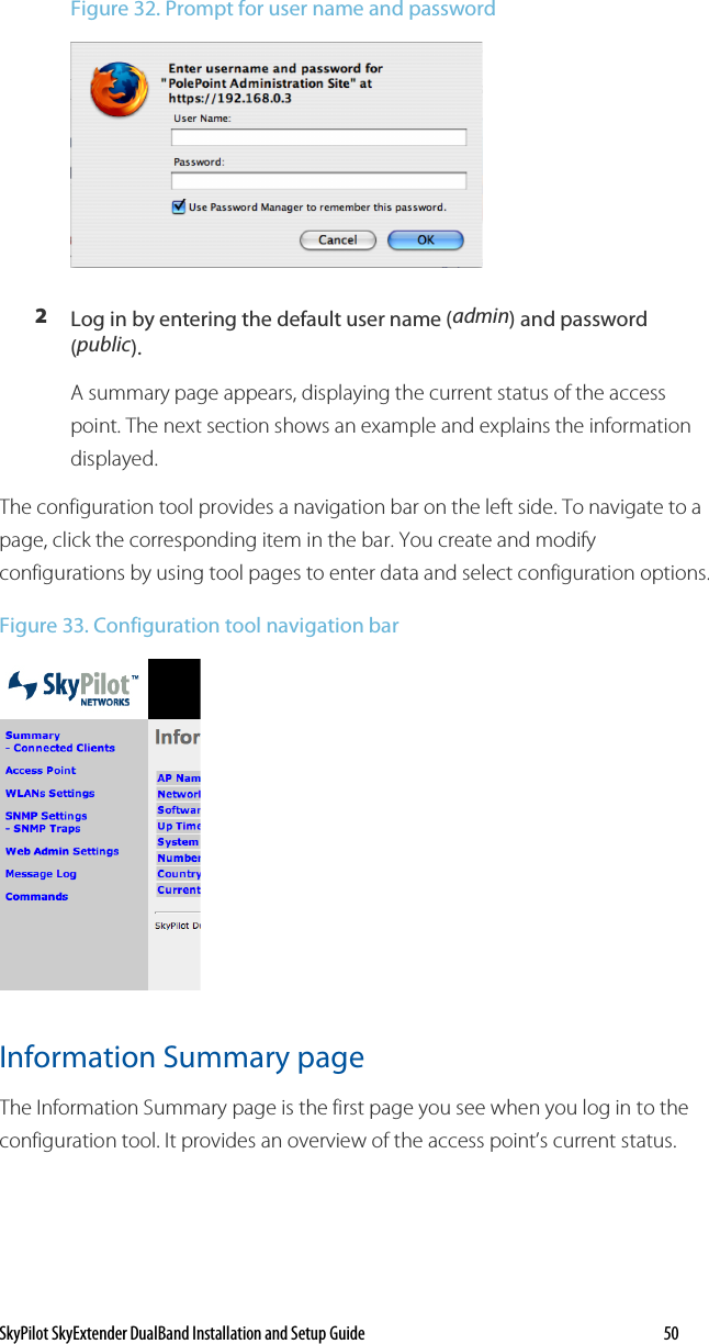 SkyPilot SkyExtender DualBand Installation and Setup Guide   50 Figure 32. Prompt for user name and password  2 Log in by entering the default user name (admin) and password (public). A summary page appears, displaying the current status of the access point. The next section shows an example and explains the information displayed. The configuration tool provides a navigation bar on the left side. To navigate to a page, click the corresponding item in the bar. You create and modify configurations by using tool pages to enter data and select configuration options.  Figure 33. Configuration tool navigation bar  Information Summary page The Information Summary page is the first page you see when you log in to the configuration tool. It provides an overview of the access point’s current status. 