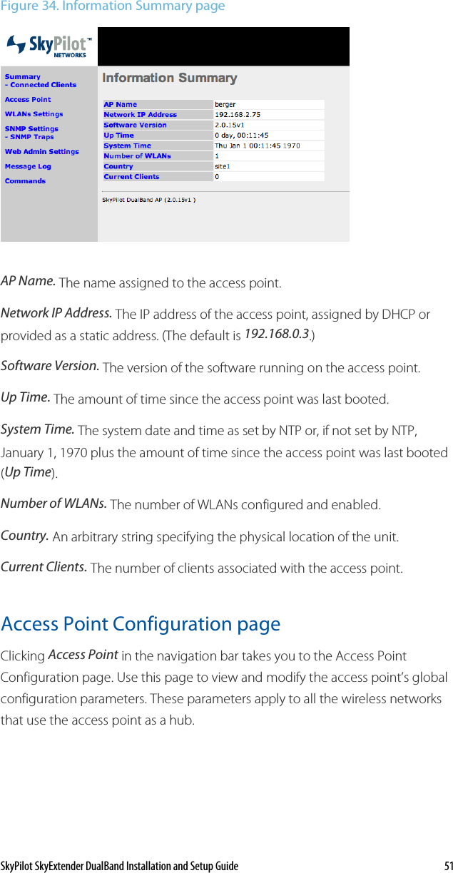 SkyPilot SkyExtender DualBand Installation and Setup Guide    51 Figure 34. Information Summary page  AP Name. The name assigned to the access point.  Network IP Address. The IP address of the access point, assigned by DHCP or provided as a static address. (The default is 192.168.0.3.)  Software Version. The version of the software running on the access point. Up Time. The amount of time since the access point was last booted. System Time. The system date and time as set by NTP or, if not set by NTP, January 1, 1970 plus the amount of time since the access point was last booted (Up Time). Number of WLANs. The number of WLANs configured and enabled. Country. An arbitrary string specifying the physical location of the unit. Current Clients. The number of clients associated with the access point. Access Point Configuration page Clicking Access Point in the navigation bar takes you to the Access Point Configuration page. Use this page to view and modify the access point’s global configuration parameters. These parameters apply to all the wireless networks that use the access point as a hub. 