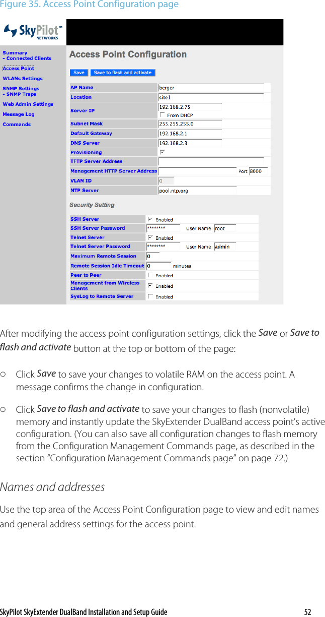 SkyPilot SkyExtender DualBand Installation and Setup Guide   52 Figure 35. Access Point Configuration page  After modifying the access point configuration settings, click the Save or Save to flash and activate button at the top or bottom of the page: o Click Save to save your changes to volatile RAM on the access point. A message confirms the change in configuration.  o Click Save to flash and activate to save your changes to flash (nonvolatile) memory and instantly update the SkyExtender DualBand access point’s active configuration. (You can also save all configuration changes to flash memory from the Configuration Management Commands page, as described in the section “Configuration Management Commands page” on page 72.) Names and addresses Use the top area of the Access Point Configuration page to view and edit names and general address settings for the access point. 