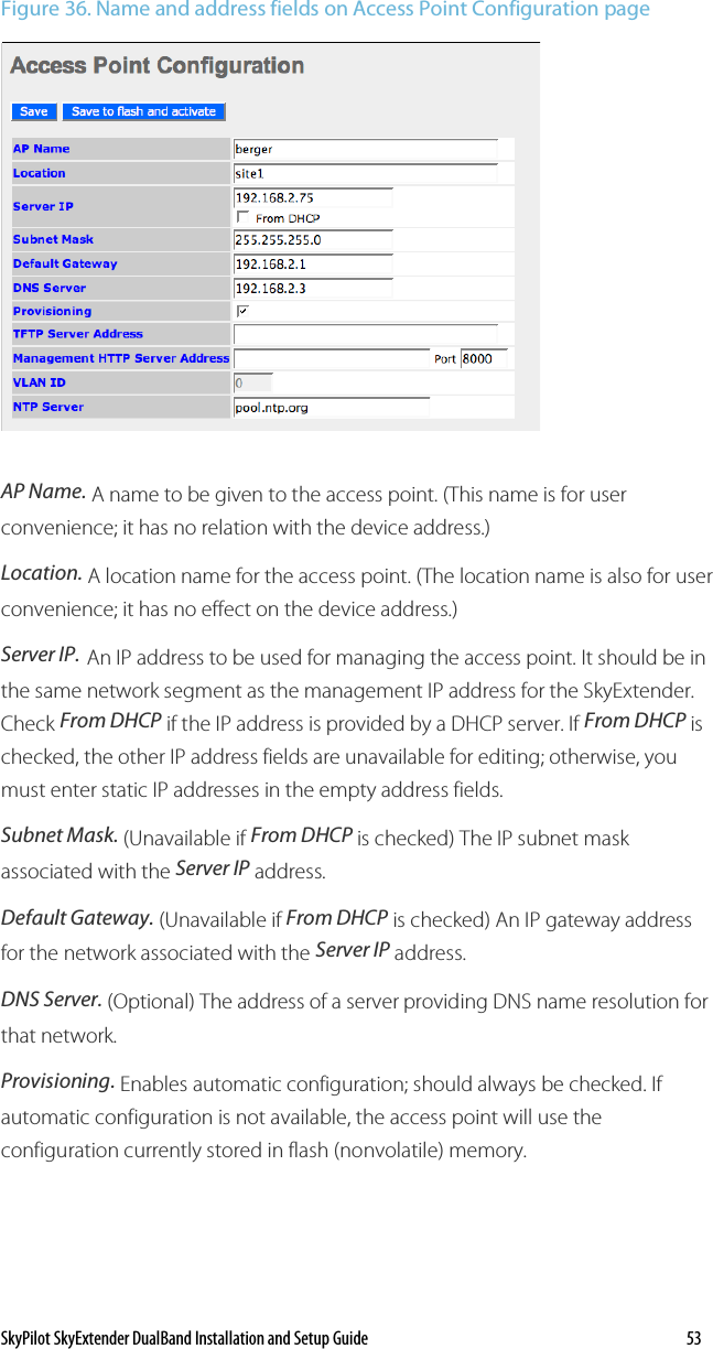 SkyPilot SkyExtender DualBand Installation and Setup Guide    53 Figure 36. Name and address fields on Access Point Configuration page  AP Name. A name to be given to the access point. (This name is for user convenience; it has no relation with the device address.) Location. A location name for the access point. (The location name is also for user convenience; it has no effect on the device address.) Server IP. An IP address to be used for managing the access point. It should be in the same network segment as the management IP address for the SkyExtender. Check From DHCP if the IP address is provided by a DHCP server. If From DHCP is checked, the other IP address fields are unavailable for editing; otherwise, you must enter static IP addresses in the empty address fields.  Subnet Mask. (Unavailable if From DHCP is checked) The IP subnet mask associated with the Server IP address.  Default Gateway. (Unavailable if From DHCP is checked) An IP gateway address for the network associated with the Server IP address. DNS Server. (Optional) The address of a server providing DNS name resolution for that network. Provisioning. Enables automatic configuration; should always be checked. If automatic configuration is not available, the access point will use the configuration currently stored in flash (nonvolatile) memory. 