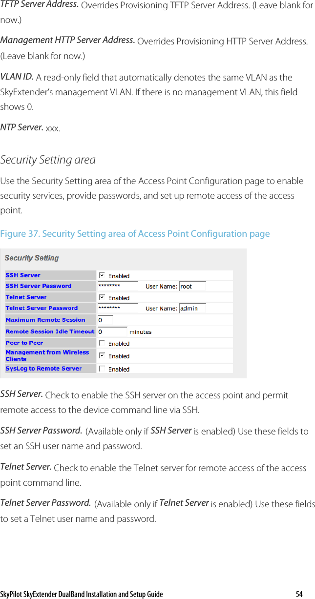 SkyPilot SkyExtender DualBand Installation and Setup Guide   54 TFTP Server Address. Overrides Provisioning TFTP Server Address. (Leave blank for now.) Management HTTP Server Address. Overrides Provisioning HTTP Server Address. (Leave blank for now.) VLAN ID. A read-only field that automatically denotes the same VLAN as the SkyExtender’s management VLAN. If there is no management VLAN, this field shows 0.  NTP Server. xxx. Security Setting area Use the Security Setting area of the Access Point Configuration page to enable security services, provide passwords, and set up remote access of the access point. Figure 37. Security Setting area of Access Point Configuration page  SSH Server. Check to enable the SSH server on the access point and permit remote access to the device command line via SSH.  SSH Server Password. (Available only if SSH Server is enabled) Use these fields to set an SSH user name and password. Telnet Server. Check to enable the Telnet server for remote access of the access point command line.  Telnet Server Password. (Available only if Telnet Server is enabled) Use these fields to set a Telnet user name and password. 