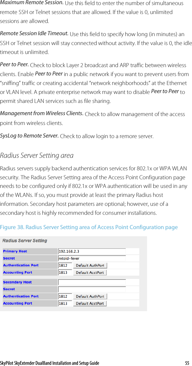 SkyPilot SkyExtender DualBand Installation and Setup Guide    55 Maximum Remote Session. Use this field to enter the number of simultaneous remote SSH or Telnet sessions that are allowed. If the value is 0, unlimited sessions are allowed. Remote Session Idle Timeout. Use this field to specify how long (in minutes) an SSH or Telnet session will stay connected without activity. If the value is 0, the idle timeout is unlimited. Peer to Peer. Check to block Layer 2 broadcast and ARP traffic between wireless clients. Enable Peer to Peer in a public network if you want to prevent users from “sniffing” traffic or creating accidental “network neighborhoods” at the Ethernet or VLAN level. A private enterprise network may want to disable Peer to Peer to permit shared LAN services such as file sharing.  Management from Wireless Clients. Check to allow management of the access point from wireless clients.  SysLog to Remote Server. Check to allow login to a remore server. Radius Server Setting area Radius servers supply backend authentication services for 802.1x or WPA WLAN security. The Radius Server Setting area of the Access Point Configuration page needs to be configured only if 802.1x or WPA authentication will be used in any of the WLANs. If so, you must provide at least the primary Radius host information. Secondary host parameters are optional; however, use of a secondary host is highly recommended for consumer installations. Figure 38. Radius Server Setting area of Access Point Configuration page  