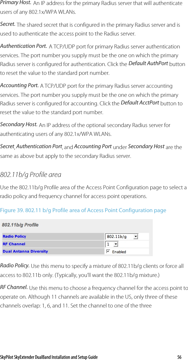 SkyPilot SkyExtender DualBand Installation and Setup Guide   56 Primary Host. An IP address for the primary Radius server that will authenticate users of any 802.1x/WPA WLANs. Secret. The shared secret that is configured in the primary Radius server and is used to authenticate the access point to the Radius server. Authentication Port. A TCP/UDP port for primary Radius server authentication services. The port number you supply must be the one on which the primary Radius server is configured for authentication. Click the Default AuthPort button to reset the value to the standard port number.  Accounting Port. A TCP/UDP port for the primary Radius server accounting services. The port number you supply must be the one on which the primary Radius server is configured for accounting. Click the Default AcctPort button to reset the value to the standard port number. Secondary Host. An IP address of the optional secondary Radius server for authenticating users of any 802.1x/WPA WLANs. Secret, Authentication Port, and Accounting Port under Secondary Host are the same as above but apply to the secondary Radius server. 802.11b/g Profile area Use the 802.11b/g Profile area of the Access Point Configuration page to select a radio policy and frequency channel for access point operations. Figure 39. 802.11 b/g Profile area of Access Point Configuration page  Radio Policy. Use this menu to specify a mixture of 802.11b/g clients or force all access to 802.11b only. (Typically, you’ll want the 802.11b/g mixture.) RF Channel. Use this menu to choose a frequency channel for the access point to operate on. Although 11 channels are available in the US, only three of these channels overlap: 1, 6, and 11. Set the channel to one of the three 