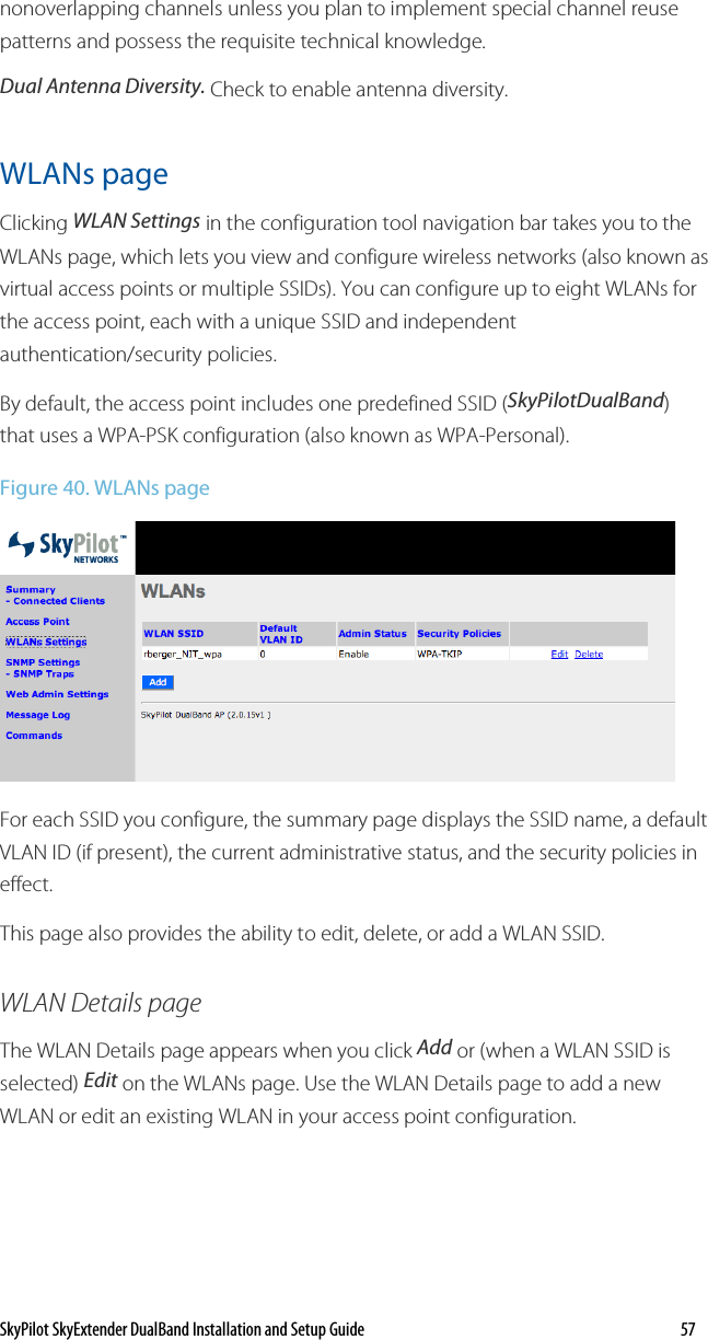 SkyPilot SkyExtender DualBand Installation and Setup Guide    57 nonoverlapping channels unless you plan to implement special channel reuse patterns and possess the requisite technical knowledge.  Dual Antenna Diversity. Check to enable antenna diversity. WLANs page Clicking WLAN Settings in the configuration tool navigation bar takes you to the WLANs page, which lets you view and configure wireless networks (also known as virtual access points or multiple SSIDs). You can configure up to eight WLANs for the access point, each with a unique SSID and independent authentication/security policies. By default, the access point includes one predefined SSID (SkyPilotDualBand) that uses a WPA-PSK configuration (also known as WPA-Personal).  Figure 40. WLANs page  For each SSID you configure, the summary page displays the SSID name, a default VLAN ID (if present), the current administrative status, and the security policies in effect. This page also provides the ability to edit, delete, or add a WLAN SSID. WLAN Details page The WLAN Details page appears when you click Add or (when a WLAN SSID is selected) Edit on the WLANs page. Use the WLAN Details page to add a new WLAN or edit an existing WLAN in your access point configuration. 