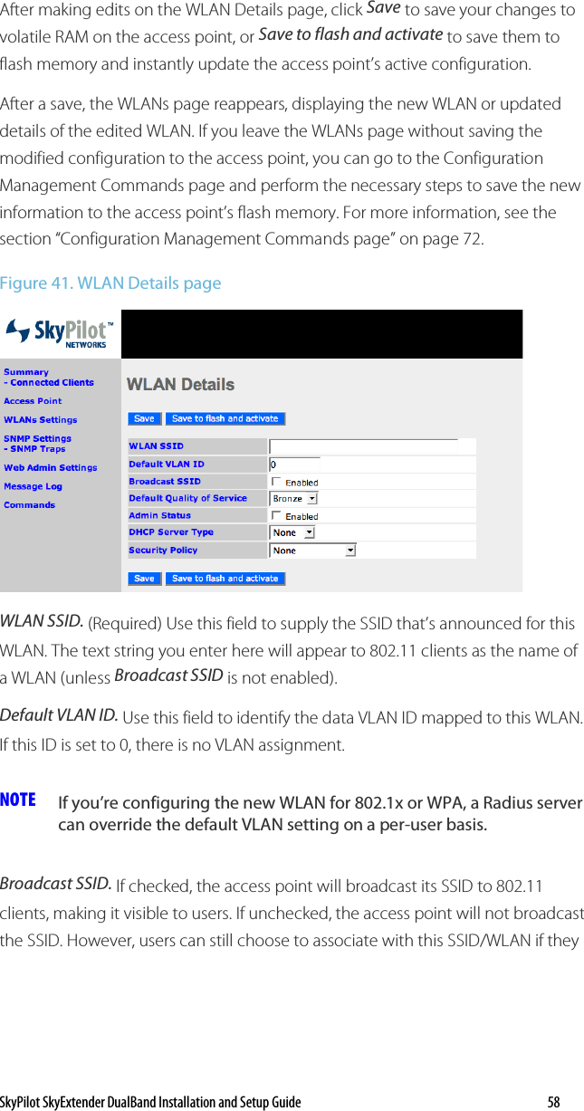 SkyPilot SkyExtender DualBand Installation and Setup Guide   58 After making edits on the WLAN Details page, click Save to save your changes to volatile RAM on the access point, or Save to flash and activate to save them to flash memory and instantly update the access point’s active configuration. After a save, the WLANs page reappears, displaying the new WLAN or updated details of the edited WLAN. If you leave the WLANs page without saving the modified configuration to the access point, you can go to the Configuration Management Commands page and perform the necessary steps to save the new information to the access point’s flash memory. For more information, see the section “Configuration Management Commands page” on page 72. Figure 41. WLAN Details page  WLAN SSID. (Required) Use this field to supply the SSID that’s announced for this WLAN. The text string you enter here will appear to 802.11 clients as the name of a WLAN (unless Broadcast SSID is not enabled). Default VLAN ID. Use this field to identify the data VLAN ID mapped to this WLAN. If this ID is set to 0, there is no VLAN assignment. NOTE  If you’re configuring the new WLAN for 802.1x or WPA, a Radius server can override the default VLAN setting on a per-user basis. Broadcast SSID. If checked, the access point will broadcast its SSID to 802.11 clients, making it visible to users. If unchecked, the access point will not broadcast the SSID. However, users can still choose to associate with this SSID/WLAN if they 