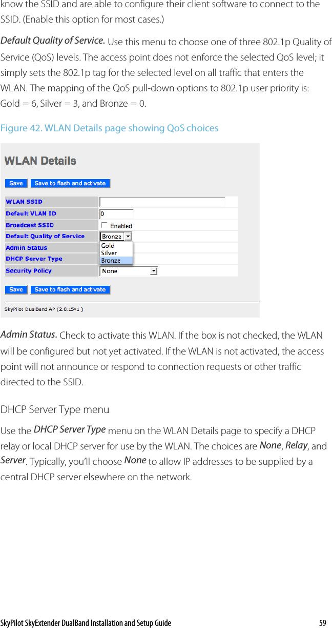 SkyPilot SkyExtender DualBand Installation and Setup Guide    59 know the SSID and are able to configure their client software to connect to the SSID. (Enable this option for most cases.) Default Quality of Service. Use this menu to choose one of three 802.1p Quality of Service (QoS) levels. The access point does not enforce the selected QoS level; it simply sets the 802.1p tag for the selected level on all traffic that enters the WLAN. The mapping of the QoS pull-down options to 802.1p user priority is: Gold = 6, Silver = 3, and Bronze = 0. Figure 42. WLAN Details page showing QoS choices  Admin Status. Check to activate this WLAN. If the box is not checked, the WLAN will be configured but not yet activated. If the WLAN is not activated, the access point will not announce or respond to connection requests or other traffic directed to the SSID.  DHCP Server Type menu Use the DHCP Server Type menu on the WLAN Details page to specify a DHCP relay or local DHCP server for use by the WLAN. The choices are None, Relay, and Server. Typically, you’ll choose None to allow IP addresses to be supplied by a central DHCP server elsewhere on the network.  