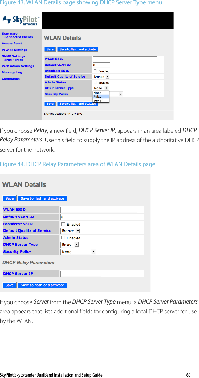 SkyPilot SkyExtender DualBand Installation and Setup Guide   60 Figure 43. WLAN Details page showing DHCP Server Type menu  If you choose Relay, a new field, DHCP Server IP, appears in an area labeled DHCP Relay Parameters. Use this field to supply the IP address of the authoritative DHCP server for the network. Figure 44. DHCP Relay Parameters area of WLAN Details page   If you choose Server from the DHCP Server Type menu, a DHCP Server Parameters area appears that lists additional fields for configuring a local DHCP server for use by the WLAN. 