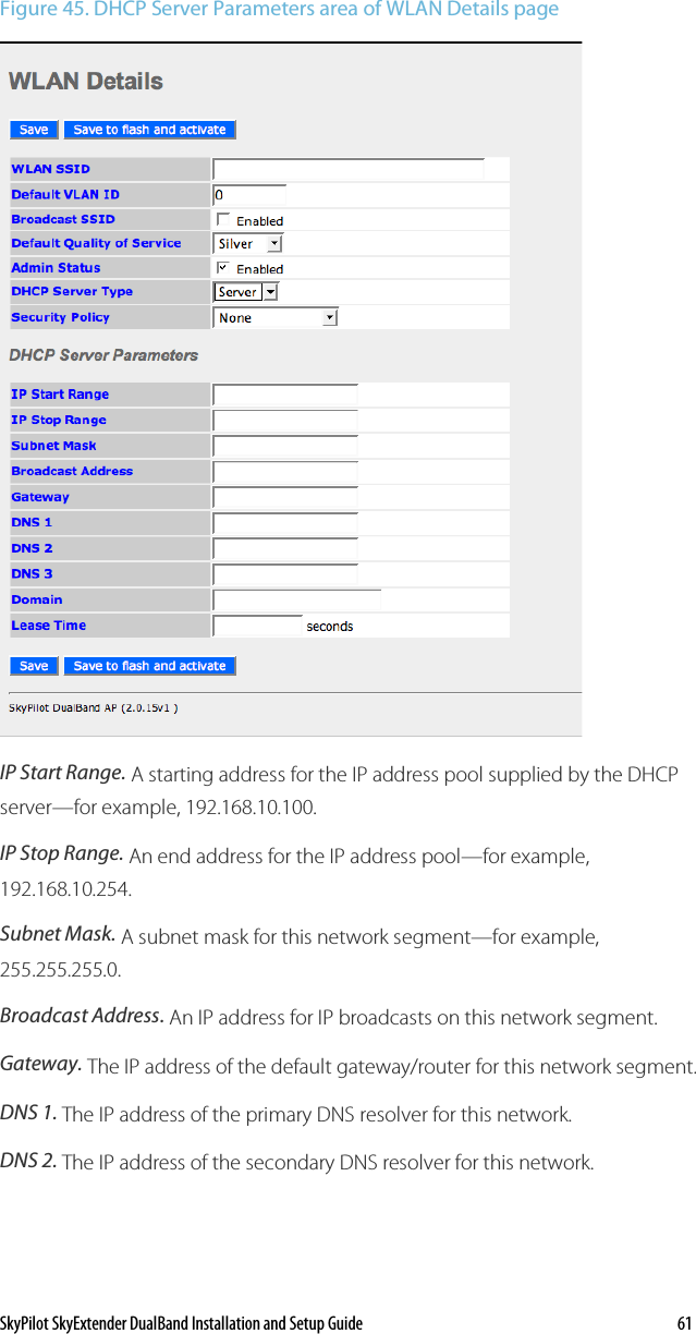SkyPilot SkyExtender DualBand Installation and Setup Guide    61 Figure 45. DHCP Server Parameters area of WLAN Details page   IP Start Range. A starting address for the IP address pool supplied by the DHCP server—for example, 192.168.10.100. IP Stop Range. An end address for the IP address pool—for example, 192.168.10.254. Subnet Mask. A subnet mask for this network segment—for example, 255.255.255.0. Broadcast Address. An IP address for IP broadcasts on this network segment.  Gateway. The IP address of the default gateway/router for this network segment.  DNS 1. The IP address of the primary DNS resolver for this network. DNS 2. The IP address of the secondary DNS resolver for this network. 