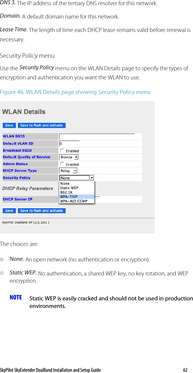 SkyPilot SkyExtender DualBand Installation and Setup Guide   62 DNS 3. The IP address of the tertiary DNS resolver for this network. Domain. A default domain name for this network. Lease Time. The length of time each DHCP lease remains valid before renewal is necessary.  Security Policy menu Use the Security Policy menu on the WLAN Details page to specify the types of encryption and authentication you want the WLAN to use.  Figure 46. WLAN Details page showing Security Policy menu  The choices are: o None. An open network (no authentication or encryption). o Static WEP. No authentication, a shared WEP key, no key rotation, and WEP encryption. NOTE  Static WEP is easily cracked and should not be used in production environments. 