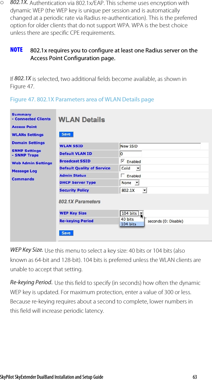 SkyPilot SkyExtender DualBand Installation and Setup Guide    63 o 802.1X. Authentication via 802.1x/EAP. This scheme uses encryption with dynamic WEP (the WEP key is unique per session and is automatically changed at a periodic rate via Radius re-authentication). This is the preferred option for older clients that do not support WPA. WPA is the best choice unless there are specific CPE requirements.  NOTE  802.1x requires you to configure at least one Radius server on the Access Point Configuration page.  If 802.1X is selected, two additional fields become available, as shown in Figure 47. Figure 47. 802.1X Parameters area of WLAN Details page  WEP Key Size. Use this menu to select a key size: 40 bits or 104 bits (also known as 64-bit and 128-bit). 104 bits is preferred unless the WLAN clients are unable to accept that setting. Re-keying Period. Use this field to specify (in seconds) how often the dynamic WEP key is updated. For maximum protection, enter a value of 300 or less. Because re-keying requires about a second to complete, lower numbers in this field will increase periodic latency. 