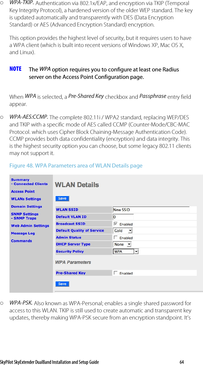SkyPilot SkyExtender DualBand Installation and Setup Guide   64 o WPA-TKIP. Authentication via 802.1x/EAP, and encryption via TKIP (Temporal Key Integrity Protocol), a hardened version of the older WEP standard. The key is updated automatically and transparently with DES (Data Encryption Standard) or AES (Advanced Encryption Standard) encryption. This option provides the highest level of security, but it requires users to have a WPA client (which is built into recent versions of Windows XP, Mac OS X, and Linux).  NOTE  The WPA option requires you to configure at least one Radius server on the Access Point Configuration page.  When WPA is selected, a Pre-Shared Key checkbox and Passphrase entry field appear.  o WPA-AES:CCMP. The complete 802.11i / WPA2 standard, replacing WEP/DES and TKIP with a specific mode of AES called CCMP (Counter-Mode/CBC-MAC Protocol. which uses Cipher Block Chaining-Message Authentication Code). CCMP provides both data confidentiality (encryption) and data integrity. This is the highest security option you can choose, but some legacy 802.11 clients may not support it. Figure 48. WPA Parameters area of WLAN Details page  o WPA-PSK. Also known as WPA-Personal; enables a single shared password for access to this WLAN. TKIP is still used to create automatic and transparent key updates, thereby making WPA-PSK secure from an encryption standpoint. It’s 