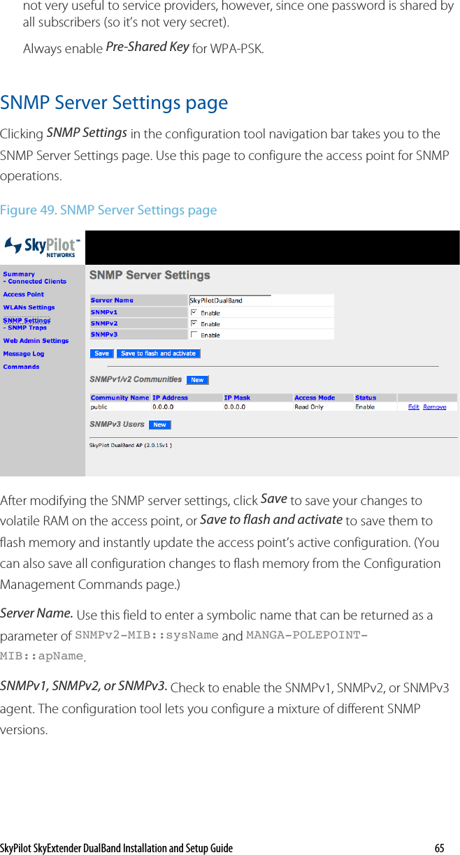 SkyPilot SkyExtender DualBand Installation and Setup Guide    65 not very useful to service providers, however, since one password is shared by all subscribers (so it’s not very secret).  Always enable Pre-Shared Key for WPA-PSK. SNMP Server Settings page Clicking SNMP Settings in the configuration tool navigation bar takes you to the SNMP Server Settings page. Use this page to configure the access point for SNMP operations.  Figure 49. SNMP Server Settings page  After modifying the SNMP server settings, click Save to save your changes to volatile RAM on the access point, or Save to flash and activate to save them to flash memory and instantly update the access point’s active configuration. (You can also save all configuration changes to flash memory from the Configuration Management Commands page.) Server Name. Use this field to enter a symbolic name that can be returned as a parameter of SNMPv2-MIB::sysName and MANGA-POLEPOINT-MIB::apName. SNMPv1, SNMPv2, or SNMPv3. Check to enable the SNMPv1, SNMPv2, or SNMPv3 agent. The configuration tool lets you configure a mixture of different SNMP versions. 