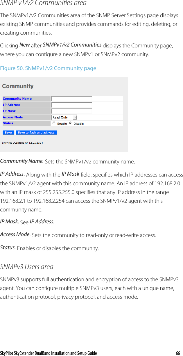SkyPilot SkyExtender DualBand Installation and Setup Guide   66 SNMP v1/v2 Communities area The SNMPv1/v2 Communities area of the SNMP Server Settings page displays existing SNMP communities and provides commands for editing, deleting, or creating communities. Clicking New after SNMPv1/v2 Communities displays the Community page, where you can configure a new SNMPv1 or SNMPv2 community. Figure 50. SNMPv1/v2 Community page  Community Name. Sets the SNMPv1/v2 community name. IP Address. Along with the IP Mask field, specifies which IP addresses can access the SNMPv1/v2 agent with this community name. An IP address of 192.168.2.0 with an IP mask of 255.255.255.0 specifies that any IP address in the range 192.168.2.1 to 192.168.2.254 can access the SNMPv1/v2 agent with this community name. IP Mask. See IP Address. Access Mode. Sets the community to read-only or read-write access. Status. Enables or disables the community. SNMPv3 Users area SNMPv3 supports full authentication and encryption of access to the SNMPv3 agent. You can configure multiple SNMPv3 users, each with a unique name, authentication protocol, privacy protocol, and access mode. 