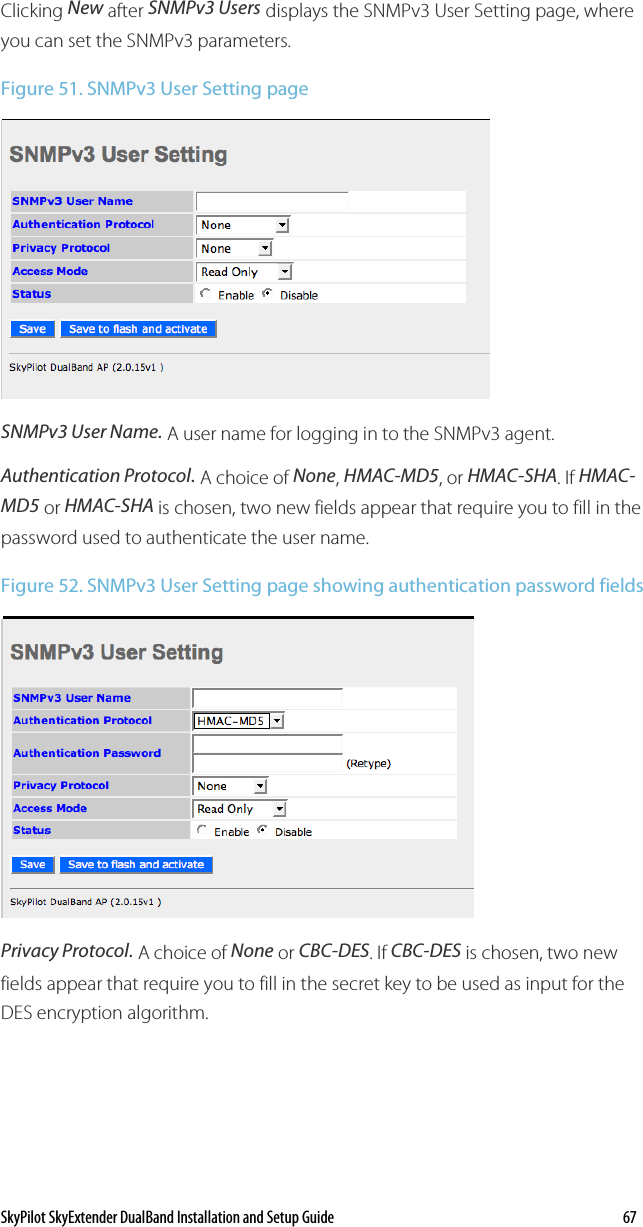 SkyPilot SkyExtender DualBand Installation and Setup Guide    67 Clicking New after SNMPv3 Users displays the SNMPv3 User Setting page, where you can set the SNMPv3 parameters. Figure 51. SNMPv3 User Setting page  SNMPv3 User Name. A user name for logging in to the SNMPv3 agent. Authentication Protocol. A choice of None, HMAC-MD5, or HMAC-SHA. If HMAC-MD5 or HMAC-SHA is chosen, two new fields appear that require you to fill in the password used to authenticate the user name. Figure 52. SNMPv3 User Setting page showing authentication password fields  Privacy Protocol. A choice of None or CBC-DES. If CBC-DES is chosen, two new fields appear that require you to fill in the secret key to be used as input for the DES encryption algorithm. 