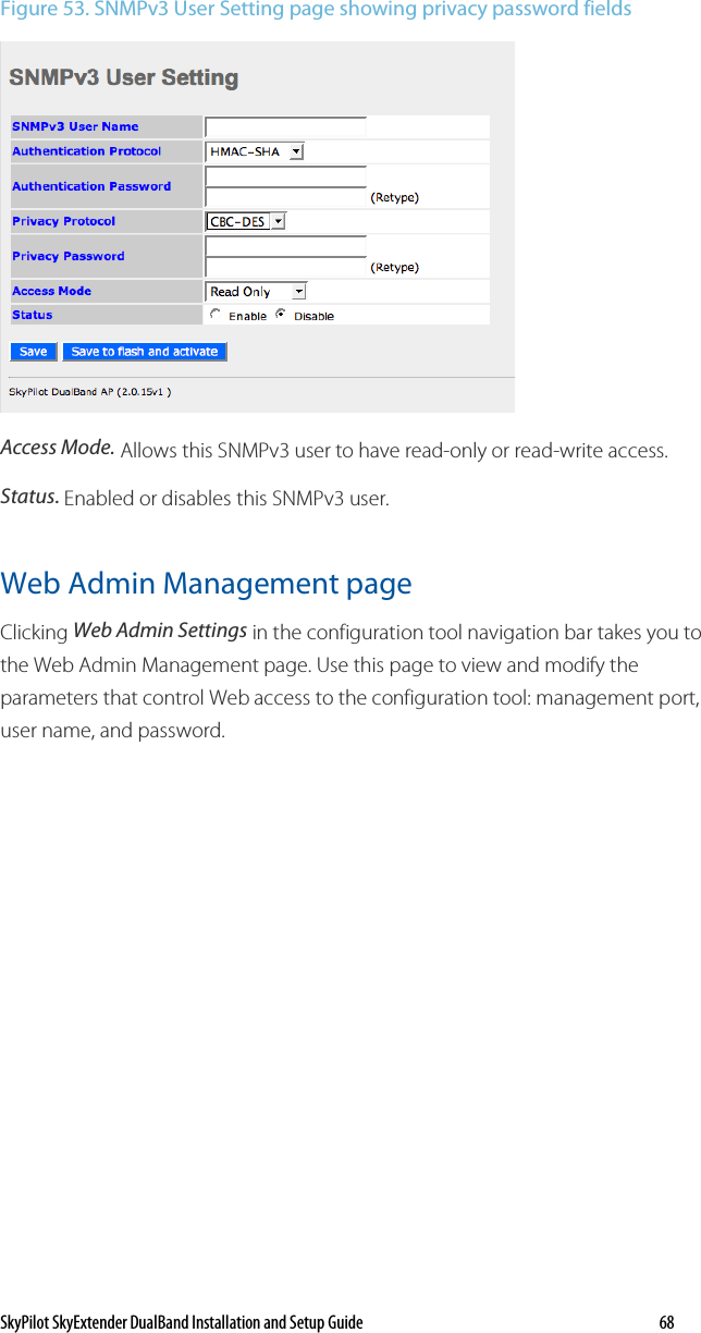 SkyPilot SkyExtender DualBand Installation and Setup Guide   68 Figure 53. SNMPv3 User Setting page showing privacy password fields  Access Mode. Allows this SNMPv3 user to have read-only or read-write access. Status. Enabled or disables this SNMPv3 user. Web Admin Management page Clicking Web Admin Settings in the configuration tool navigation bar takes you to the Web Admin Management page. Use this page to view and modify the parameters that control Web access to the configuration tool: management port, user name, and password. 