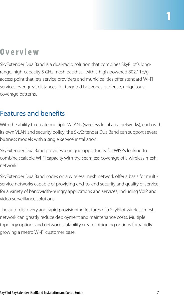 SkyPilot SkyExtender DualBand Installation and Setup Guide    7 O v e r v i e w  SkyExtender DualBand is a dual-radio solution that combines SkyPilot’s long-range, high-capacity 5 GHz mesh backhaul with a high-powered 802.11b/g access point that lets service providers and municipalities offer standard Wi-Fi services over great distances, for targeted hot zones or dense, ubiquitous coverage patterns.  Features and benefits  With the ability to create multiple WLANs (wireless local area networks), each with its own VLAN and security policy, the SkyExtender DualBand can support several business models with a single service installation. SkyExtender DualBand provides a unique opportunity for WISPs looking to combine scalable Wi-Fi capacity with the seamless coverage of a wireless mesh network.  SkyExtender DualBand nodes on a wireless mesh network offer a basis for multi-service networks capable of providing end-to-end security and quality of service for a variety of bandwidth-hungry applications and services, including VoIP and video surveillance solutions.  The auto-discovery and rapid provisioning features of a SkyPilot wireless mesh network can greatly reduce deployment and maintenance costs. Multiple topology options and network scalability create intriguing options for rapidly growing a metro Wi-Fi customer base.  1  