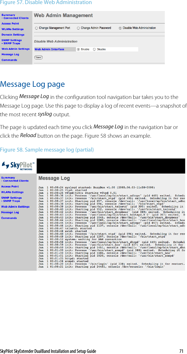 SkyPilot SkyExtender DualBand Installation and Setup Guide    71 Figure 57. Disable Web Administration   Message Log page Clicking Message Log in the configuration tool navigation bar takes you to the Message Log page. Use this page to display a log of recent events—a snapshot of the most recent syslog output. The page is updated each time you click Message Log in the navigation bar or click the Reload button on the page. Figure 58 shows an example. Figure 58. Sample message log (partial)   