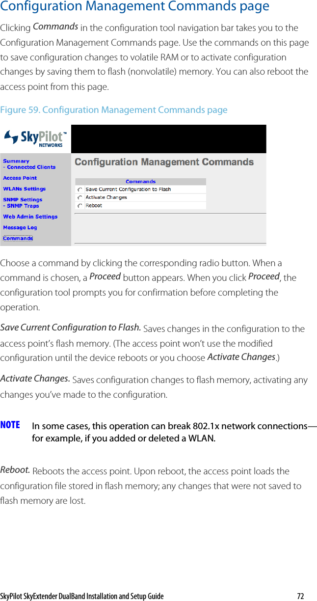 SkyPilot SkyExtender DualBand Installation and Setup Guide   72 Configuration Management Commands page Clicking Commands in the configuration tool navigation bar takes you to the Configuration Management Commands page. Use the commands on this page to save configuration changes to volatile RAM or to activate configuration changes by saving them to flash (nonvolatile) memory. You can also reboot the access point from this page. Figure 59. Configuration Management Commands page  Choose a command by clicking the corresponding radio button. When a command is chosen, a Proceed button appears. When you click Proceed, the configuration tool prompts you for confirmation before completing the operation. Save Current Configuration to Flash. Saves changes in the configuration to the access point’s flash memory. (The access point won’t use the modified configuration until the device reboots or you choose Activate Changes.) Activate Changes. Saves configuration changes to flash memory, activating any changes you’ve made to the configuration. NOTE  In some cases, this operation can break 802.1x network connections—for example, if you added or deleted a WLAN. Reboot. Reboots the access point. Upon reboot, the access point loads the configuration file stored in flash memory; any changes that were not saved to flash memory are lost.  