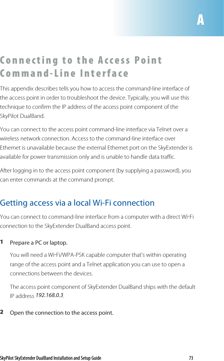 SkyPilot SkyExtender DualBand Installation and Setup Guide    73 C o n n ec t i n g   t o   t h e   A c c e s s   Po i n t  C o m m a n d - L i n e   I n t e r f a c e    This appendix describes tells you how to access the command-line interface of the access point in order to troubleshoot the device. Typically, you will use this technique to confirm the IP address of the access point component of the SkyPilot DualBand. You can connect to the access point command-line interface via Telnet over a wireless network connection. Access to the command-line interface over Ethernet is unavailable because the external Ethernet port on the SkyExtender is available for power transmission only and is unable to handle data traffic. After logging in to the access point component (by supplying a password), you can enter commands at the command prompt. Getting access via a local Wi-Fi connection  You can connect to command-line interface from a computer with a direct Wi-Fi connection to the SkyExtender DualBand access point. 1  Prepare a PC or laptop. You will need a Wi-Fi/WPA-PSK capable computer that’s within operating range of the access point and a Telnet application you can use to open a connections between the devices.  The access point component of SkyExtender DualBand ships with the default IP address 192.168.0.3. 2  Open the connection to the access point.  A 