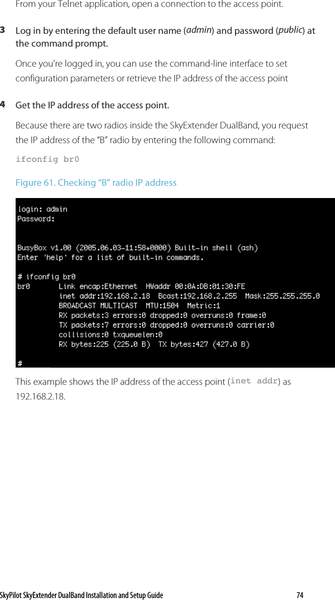 SkyPilot SkyExtender DualBand Installation and Setup Guide   74 From your Telnet application, open a connection to the access point. 3  Log in by entering the default user name (admin) and password (public) at the command prompt. Once you’re logged in, you can use the command-line interface to set configuration parameters or retrieve the IP address of the access point  4  Get the IP address of the access point. Because there are two radios inside the SkyExtender DualBand, you request the IP address of the “B” radio by entering the following command: ifconfig br0 Figure 61. Checking “B” radio IP address  This example shows the IP address of the access point (inet addr) as 192.168.2.18.  