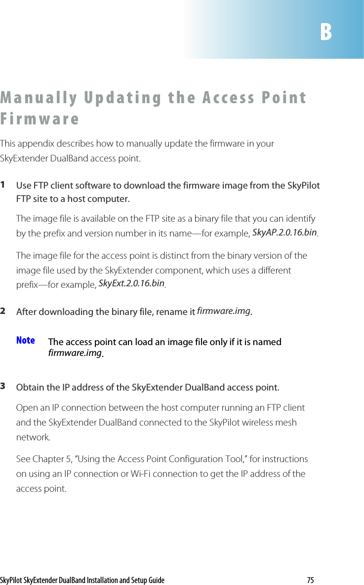 SkyPilot SkyExtender DualBand Installation and Setup Guide    75 M a nu a l l y   U p d a t i n g   t h e   A c c es s   Po i n t  F i r m w a r e  This appendix describes how to manually update the firmware in your SkyExtender DualBand access point.   1  Use FTP client software to download the firmware image from the SkyPilot FTP site to a host computer. The image file is available on the FTP site as a binary file that you can identify by the prefix and version number in its name—for example, SkyAP.2.0.16.bin. The image file for the access point is distinct from the binary version of the image file used by the SkyExtender component, which uses a different prefix—for example, SkyExt.2.0.16.bin. 2  After downloading the binary file, rename it firmware.img. Note  The access point can load an image file only if it is named firmware.img.  3  Obtain the IP address of the SkyExtender DualBand access point. Open an IP connection between the host computer running an FTP client and the SkyExtender DualBand connected to the SkyPilot wireless mesh network.  See Chapter 5, “Using the Access Point Configuration Tool,” for instructions on using an IP connection or Wi-Fi connection to get the IP address of the access point.   B 