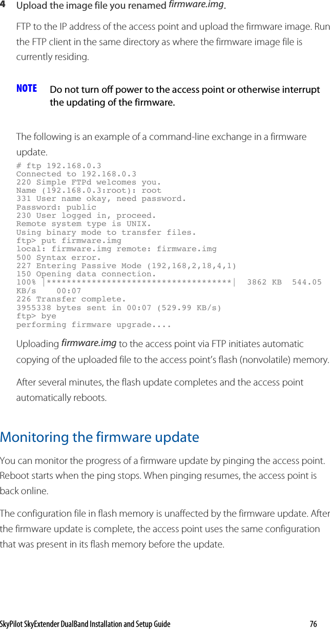 SkyPilot SkyExtender DualBand Installation and Setup Guide   76 4  Upload the image file you renamed firmware.img. FTP to the IP address of the access point and upload the firmware image. Run the FTP client in the same directory as where the firmware image file is currently residing.  NOTE  Do not turn off power to the access point or otherwise interrupt the updating of the firmware. The following is an example of a command-line exchange in a firmware update. # ftp 192.168.0.3 Connected to 192.168.0.3 220 Simple FTPd welcomes you. Name (192.168.0.3:root): root 331 User name okay, need password. Password: public 230 User logged in, proceed. Remote system type is UNIX. Using binary mode to transfer files. ftp&gt; put firmware.img local: firmware.img remote: firmware.img 500 Syntax error. 227 Entering Passive Mode (192,168,2,18,4,1) 150 Opening data connection. 100% |*************************************|  3862 KB  544.05 KB/s    00:07     226 Transfer complete. 3955338 bytes sent in 00:07 (529.99 KB/s) ftp&gt; bye performing firmware upgrade.... Uploading firmware.img to the access point via FTP initiates automatic copying of the uploaded file to the access point’s flash (nonvolatile) memory. After several minutes, the flash update completes and the access point automatically reboots. Monitoring the firmware update You can monitor the progress of a firmware update by pinging the access point. Reboot starts when the ping stops. When pinging resumes, the access point is back online. The configuration file in flash memory is unaffected by the firmware update. After the firmware update is complete, the access point uses the same configuration that was present in its flash memory before the update. 