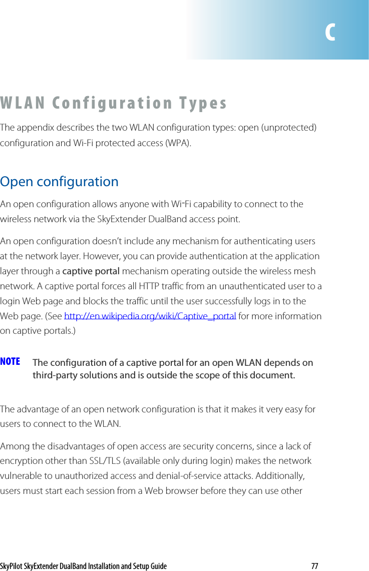 SkyPilot SkyExtender DualBand Installation and Setup Guide    77  W L A N   C o n f i g u ra t io n   T y p e s  The appendix describes the two WLAN configuration types: open (unprotected) configuration and Wi-Fi protected access (WPA).  Open configuration An open configuration allows anyone with Wi-Fi capability to connect to the wireless network via the SkyExtender DualBand access point.  An open configuration doesn’t include any mechanism for authenticating users at the network layer. However, you can provide authentication at the application layer through a captive portal mechanism operating outside the wireless mesh network. A captive portal forces all HTTP traffic from an unauthenticated user to a login Web page and blocks the traffic until the user successfully logs in to the Web page. (See http://en.wikipedia.org/wiki/Captive_portal for more information on captive portals.) NOTE  The configuration of a captive portal for an open WLAN depends on third-party solutions and is outside the scope of this document.  The advantage of an open network configuration is that it makes it very easy for users to connect to the WLAN.  Among the disadvantages of open access are security concerns, since a lack of encryption other than SSL/TLS (available only during login) makes the network vulnerable to unauthorized access and denial-of-service attacks. Additionally, users must start each session from a Web browser before they can use other  C 
