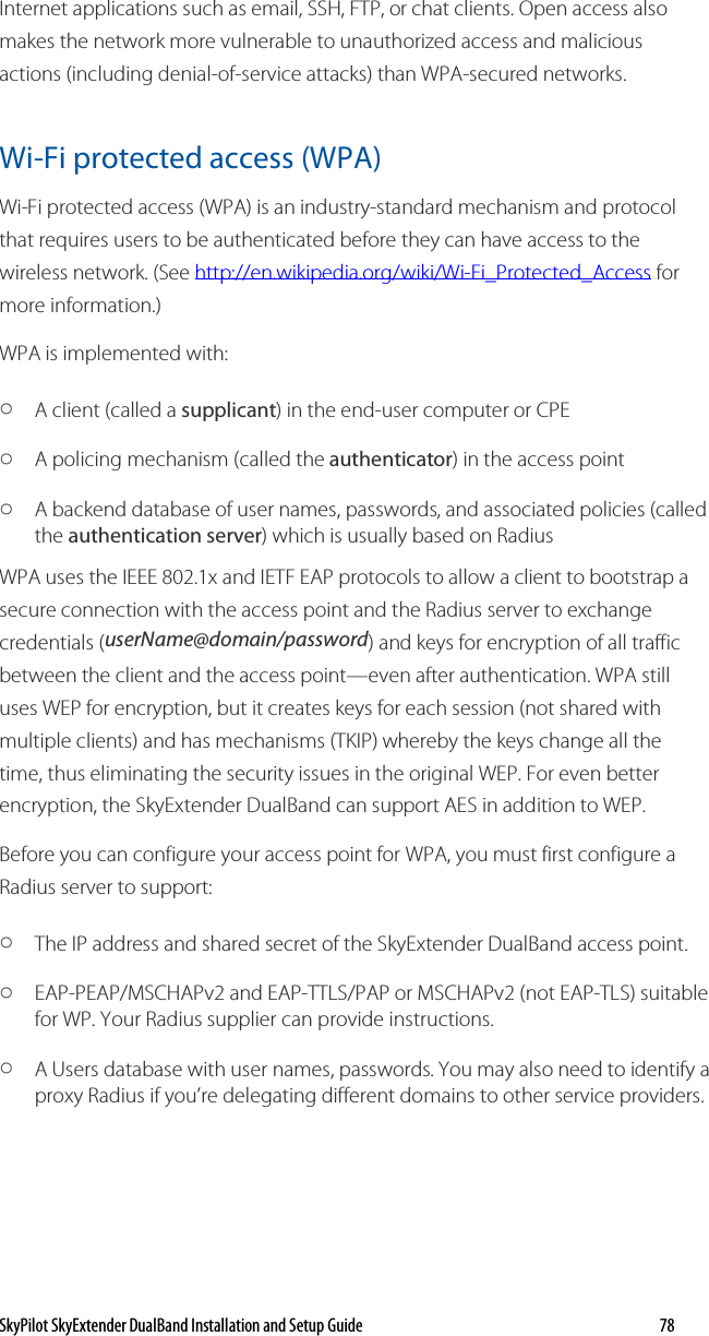 SkyPilot SkyExtender DualBand Installation and Setup Guide   78 Internet applications such as email, SSH, FTP, or chat clients. Open access also makes the network more vulnerable to unauthorized access and malicious actions (including denial-of-service attacks) than WPA-secured networks. Wi-Fi protected access (WPA) Wi-Fi protected access (WPA) is an industry-standard mechanism and protocol that requires users to be authenticated before they can have access to the wireless network. (See http://en.wikipedia.org/wiki/Wi-Fi_Protected_Access for more information.) WPA is implemented with: o A client (called a supplicant) in the end-user computer or CPE o A policing mechanism (called the authenticator) in the access point o A backend database of user names, passwords, and associated policies (called the authentication server) which is usually based on Radius WPA uses the IEEE 802.1x and IETF EAP protocols to allow a client to bootstrap a secure connection with the access point and the Radius server to exchange credentials (userName@domain/password) and keys for encryption of all traffic between the client and the access point—even after authentication. WPA still uses WEP for encryption, but it creates keys for each session (not shared with multiple clients) and has mechanisms (TKIP) whereby the keys change all the time, thus eliminating the security issues in the original WEP. For even better encryption, the SkyExtender DualBand can support AES in addition to WEP. Before you can configure your access point for WPA, you must first configure a Radius server to support: o The IP address and shared secret of the SkyExtender DualBand access point. o EAP-PEAP/MSCHAPv2 and EAP-TTLS/PAP or MSCHAPv2 (not EAP-TLS) suitable for WP. Your Radius supplier can provide instructions. o A Users database with user names, passwords. You may also need to identify a proxy Radius if you’re delegating different domains to other service providers. 