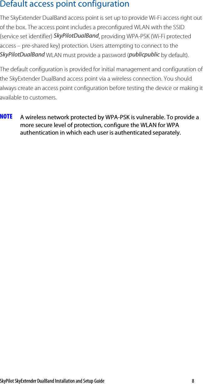 SkyPilot SkyExtender DualBand Installation and Setup Guide   8 Default access point configuration The SkyExtender DualBand access point is set up to provide Wi-Fi access right out of the box. The access point includes a preconfigured WLAN with the SSID (service set identifier) SkyPilotDualBand, providing WPA-PSK (Wi-Fi protected access – pre-shared key) protection. Users attempting to connect to the SkyPilotDualBand WLAN must provide a password (publicpublic by default).  The default configuration is provided for initial management and configuration of the SkyExtender DualBand access point via a wireless connection. You should always create an access point configuration before testing the device or making it available to customers. NOTE  A wireless network protected by WPA-PSK is vulnerable. To provide a more secure level of protection, configure the WLAN for WPA authentication in which each user is authenticated separately.  