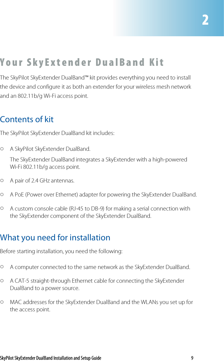 SkyPilot SkyExtender DualBand Installation and Setup Guide    9 Y o u r  S k y E x t e n d e r   D u a l B a n d   K i t  The SkyPilot SkyExtender DualBand™ kit provides everything you need to install the device and configure it as both an extender for your wireless mesh network and an 802.11b/g Wi-Fi access point.  Contents of kit The SkyPilot SkyExtender DualBand kit includes: o A SkyPilot SkyExtender DualBand.  The SkyExtender DualBand integrates a SkyExtender with a high-powered Wi-Fi 802.11b/g access point.  o A pair of 2.4 GHz antennas.  o A PoE (Power over Ethernet) adapter for powering the SkyExtender DualBand.  o A custom console cable (RJ-45 to DB-9) for making a serial connection with the SkyExtender component of the SkyExtender DualBand.  What you need for installation Before starting installation, you need the following: o A computer connected to the same network as the SkyExtender DualBand. o A CAT-5 straight-through Ethernet cable for connecting the SkyExtender DualBand to a power source.  o MAC addresses for the SkyExtender DualBand and the WLANs you set up for the access point.  2 