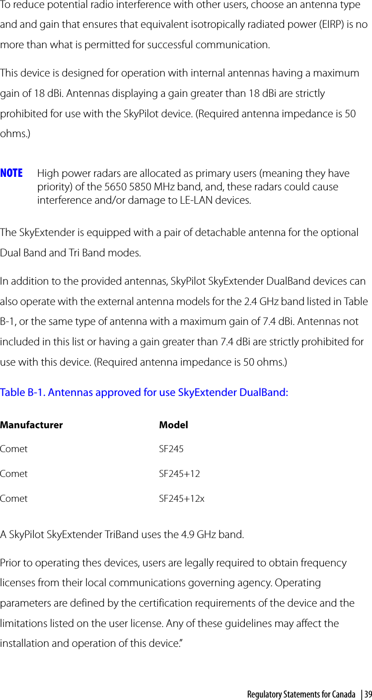 Regulatory Statements for Canada | 39To reduce potential radio interference with other users, choose an antenna type and and gain that ensures that equivalent isotropically radiated power (EIRP) is no more than what is permitted for successful communication.This device is designed for operation with internal antennas having a maximum gain of 18 dBi. Antennas displaying a gain greater than 18 dBi are strictly prohibited for use with the SkyPilot device. (Required antenna impedance is 50 ohms.)NOTE High power radars are allocated as primary users (meaning they have priority) of the 5650 5850 MHz band, and, these radars could cause interference and/or damage to LE-LAN devices. The SkyExtender is equipped with a pair of detachable antenna for the optional Dual Band and Tri Band modes. In addition to the provided antennas, SkyPilot SkyExtender DualBand devices can also operate with the external antenna models for the 2.4 GHz band listed in Table B-1, or the same type of antenna with a maximum gain of 7.4 dBi. Antennas not included in this list or having a gain greater than 7.4 dBi are strictly prohibited for use with this device. (Required antenna impedance is 50 ohms.)Table B-1. Antennas approved for use SkyExtender DualBand:A SkyPilot SkyExtender TriBand uses the 4.9 GHz band.Prior to operating thes devices, users are legally required to obtain frequency licenses from their local communications governing agency. Operating parameters are defined by the certification requirements of the device and the limitations listed on the user license. Any of these guidelines may affect the installation and operation of this device.”Manufacturer ModelComet SF245Comet SF245+12Comet SF245+12x