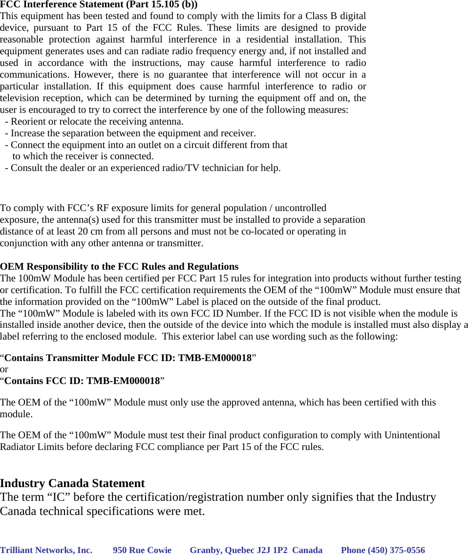   FCC Interference Statement (Part 15.105 (b)) This equipment has been tested and found to comply with the limits for a Class B digital device, pursuant to Part 15 of the FCC Rules. These limits are designed to provide reasonable protection against harmful interference in a residential installation. This equipment generates uses and can radiate radio frequency energy and, if not installed and used in accordance with the instructions, may cause harmful interference to radio communications. However, there is no guarantee that interference will not occur in a particular installation. If this equipment does cause harmful interference to radio or television reception, which can be determined by turning the equipment off and on, the user is encouraged to try to correct the interference by one of the following measures:   - Reorient or relocate the receiving antenna.   - Increase the separation between the equipment and receiver.   - Connect the equipment into an outlet on a circuit different from that        to which the receiver is connected.   - Consult the dealer or an experienced radio/TV technician for help.   To comply with FCC’s RF exposure limits for general population / uncontrolled exposure, the antenna(s) used for this transmitter must be installed to provide a separation distance of at least 20 cm from all persons and must not be co-located or operating in conjunction with any other antenna or transmitter.  OEM Responsibility to the FCC Rules and Regulations The 100mW Module has been certified per FCC Part 15 rules for integration into products without further testing or certification. To fulfill the FCC certification requirements the OEM of the “100mW” Module must ensure that the information provided on the “100mW” Label is placed on the outside of the final product.   The “100mW” Module is labeled with its own FCC ID Number. If the FCC ID is not visible when the module is installed inside another device, then the outside of the device into which the module is installed must also display a label referring to the enclosed module.  This exterior label can use wording such as the following:   “Contains Transmitter Module FCC ID: TMB-EM000018” or  “Contains FCC ID: TMB-EM000018”   The OEM of the “100mW” Module must only use the approved antenna, which has been certified with this module.  The OEM of the “100mW” Module must test their final product configuration to comply with Unintentional Radiator Limits before declaring FCC compliance per Part 15 of the FCC rules.   Industry Canada Statement The term “IC” before the certification/registration number only signifies that the Industry Canada technical specifications were met.   Trilliant Networks, Inc.         950 Rue Cowie        Granby, Quebec J2J 1P2  Canada        Phone (450) 375-0556    