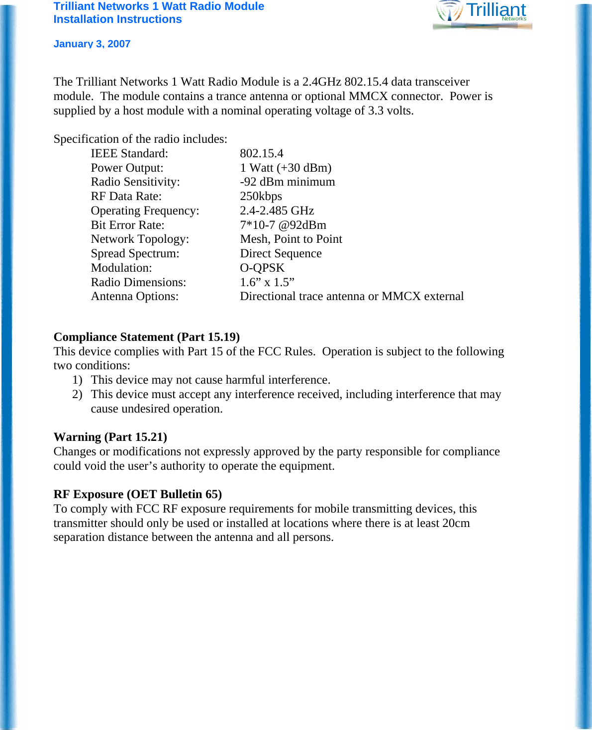 Trilliant Networks 1 Watt Radio Module Installation Instructions   January 3, 2007 TrilliantNetworks  The Trilliant Networks 1 Watt Radio Module is a 2.4GHz 802.15.4 data transceiver module.  The module contains a trance antenna or optional MMCX connector.  Power is supplied by a host module with a nominal operating voltage of 3.3 volts.    Specification of the radio includes: IEEE Standard:  802.15.4 Power Output:  1 Watt (+30 dBm) Radio Sensitivity:  -92 dBm minimum RF Data Rate:  250kbps Operating Frequency:  2.4-2.485 GHz Bit Error Rate:  7*10-7 @92dBm Network Topology:  Mesh, Point to Point Spread Spectrum:  Direct Sequence Modulation: O-QPSK Radio Dimensions:  1.6” x 1.5” Antenna Options:  Directional trace antenna or MMCX external    Compliance Statement (Part 15.19) This device complies with Part 15 of the FCC Rules.  Operation is subject to the following two conditions: 1) This device may not cause harmful interference. 2) This device must accept any interference received, including interference that may cause undesired operation.  Warning (Part 15.21) Changes or modifications not expressly approved by the party responsible for compliance could void the user’s authority to operate the equipment.  RF Exposure (OET Bulletin 65) To comply with FCC RF exposure requirements for mobile transmitting devices, this transmitter should only be used or installed at locations where there is at least 20cm separation distance between the antenna and all persons. 
