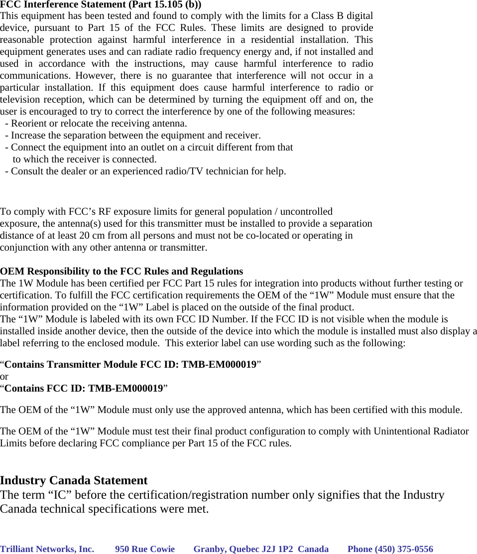   FCC Interference Statement (Part 15.105 (b)) This equipment has been tested and found to comply with the limits for a Class B digital device, pursuant to Part 15 of the FCC Rules. These limits are designed to provide reasonable protection against harmful interference in a residential installation. This equipment generates uses and can radiate radio frequency energy and, if not installed and used in accordance with the instructions, may cause harmful interference to radio communications. However, there is no guarantee that interference will not occur in a particular installation. If this equipment does cause harmful interference to radio or television reception, which can be determined by turning the equipment off and on, the user is encouraged to try to correct the interference by one of the following measures:   - Reorient or relocate the receiving antenna.   - Increase the separation between the equipment and receiver.   - Connect the equipment into an outlet on a circuit different from that        to which the receiver is connected.   - Consult the dealer or an experienced radio/TV technician for help.   To comply with FCC’s RF exposure limits for general population / uncontrolled exposure, the antenna(s) used for this transmitter must be installed to provide a separation distance of at least 20 cm from all persons and must not be co-located or operating in conjunction with any other antenna or transmitter.  OEM Responsibility to the FCC Rules and Regulations The 1W Module has been certified per FCC Part 15 rules for integration into products without further testing or certification. To fulfill the FCC certification requirements the OEM of the “1W” Module must ensure that the information provided on the “1W” Label is placed on the outside of the final product.   The “1W” Module is labeled with its own FCC ID Number. If the FCC ID is not visible when the module is installed inside another device, then the outside of the device into which the module is installed must also display a label referring to the enclosed module.  This exterior label can use wording such as the following:   “Contains Transmitter Module FCC ID: TMB-EM000019” or  “Contains FCC ID: TMB-EM000019”   The OEM of the “1W” Module must only use the approved antenna, which has been certified with this module.  The OEM of the “1W” Module must test their final product configuration to comply with Unintentional Radiator Limits before declaring FCC compliance per Part 15 of the FCC rules.   Industry Canada Statement The term “IC” before the certification/registration number only signifies that the Industry Canada technical specifications were met.   Trilliant Networks, Inc.         950 Rue Cowie        Granby, Quebec J2J 1P2  Canada        Phone (450) 375-0556    
